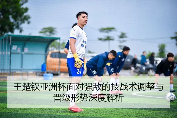 王楚钦亚洲杯面对强敌的技战术调整与晋级形势深度解析
